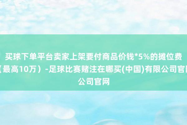 买球下单平台卖家上架要付商品价钱*5%的摊位费（最高10万）-足球比赛赌注在哪买(中国)有限公司官网