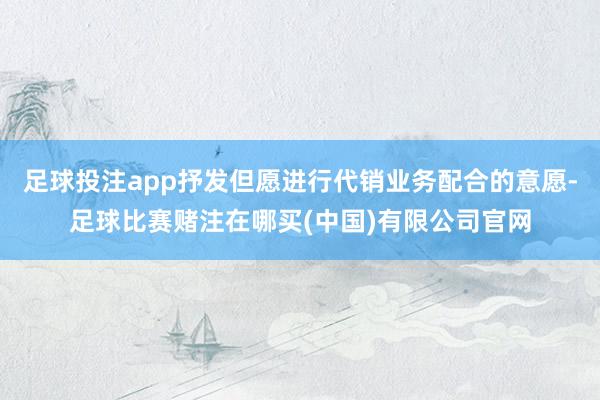 足球投注app抒发但愿进行代销业务配合的意愿-足球比赛赌注在哪买(中国)有限公司官网