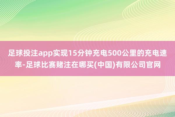 足球投注app实现15分钟充电500公里的充电速率-足球比赛赌注在哪买(中国)有限公司官网