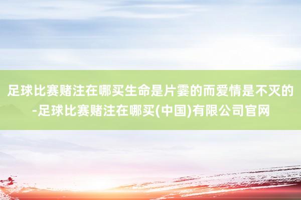 足球比赛赌注在哪买生命是片霎的而爱情是不灭的-足球比赛赌注在哪买(中国)有限公司官网