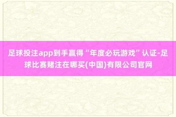 足球投注app到手赢得“年度必玩游戏”认证-足球比赛赌注在哪买(中国)有限公司官网