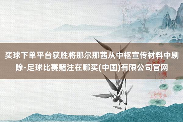 买球下单平台获胜将那尔那茜从中枢宣传材料中剔除-足球比赛赌注在哪买(中国)有限公司官网