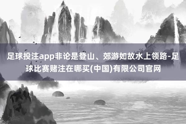 足球投注app非论是登山、郊游如故水上领路-足球比赛赌注在哪买(中国)有限公司官网