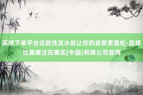 买球下单平台这款洗发水能让你的发根更蓬松-足球比赛赌注在哪买(中国)有限公司官网