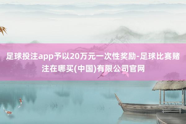 足球投注app予以20万元一次性奖励-足球比赛赌注在哪买(中国)有限公司官网