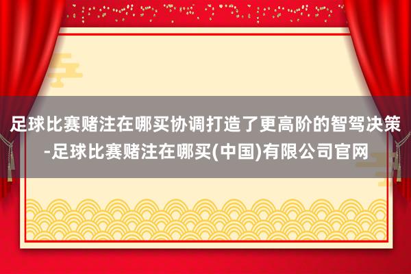 足球比赛赌注在哪买协调打造了更高阶的智驾决策-足球比赛赌注在哪买(中国)有限公司官网