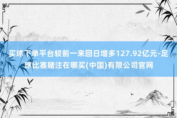 买球下单平台较前一来回日增多127.92亿元-足球比赛赌注在哪买(中国)有限公司官网