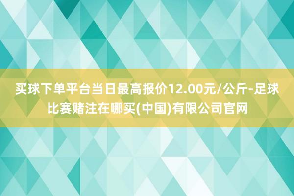 买球下单平台当日最高报价12.00元/公斤-足球比赛赌注在哪买(中国)有限公司官网