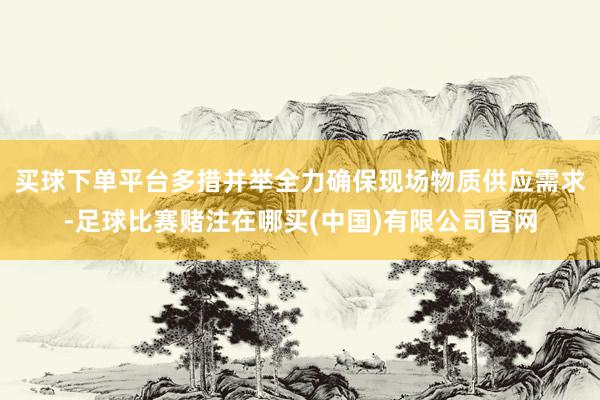 买球下单平台多措并举全力确保现场物质供应需求-足球比赛赌注在哪买(中国)有限公司官网
