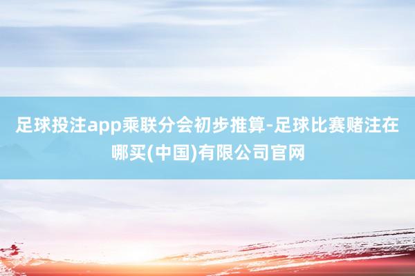 足球投注app　　乘联分会初步推算-足球比赛赌注在哪买(中国)有限公司官网