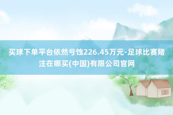 买球下单平台依然亏蚀226.45万元-足球比赛赌注在哪买(中国)有限公司官网