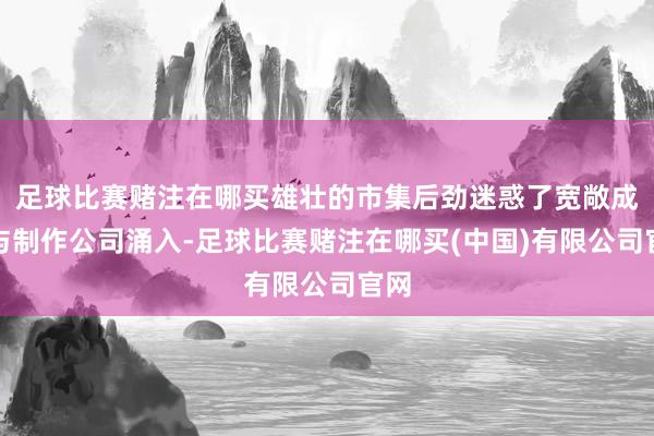 足球比赛赌注在哪买雄壮的市集后劲迷惑了宽敞成本与制作公司涌入-足球比赛赌注在哪买(中国)有限公司官网