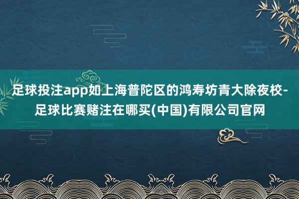 足球投注app如上海普陀区的鸿寿坊青大除夜校-足球比赛赌注在哪买(中国)有限公司官网