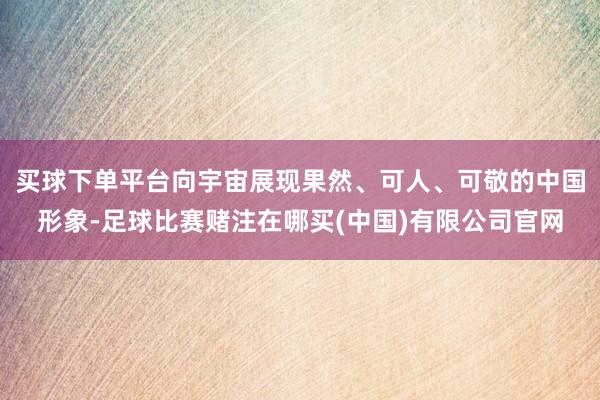 买球下单平台向宇宙展现果然、可人、可敬的中国形象-足球比赛赌注在哪买(中国)有限公司官网