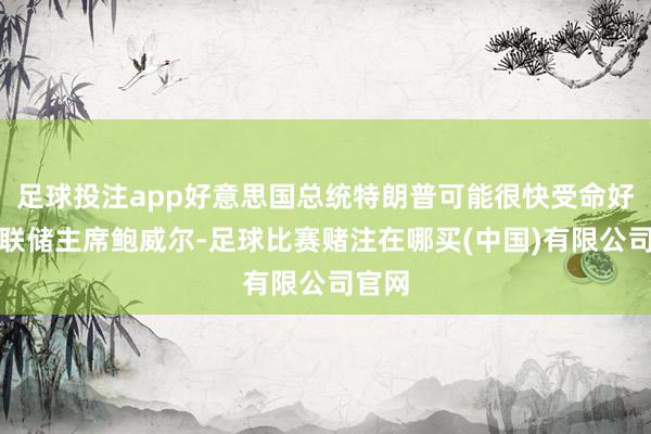 足球投注app好意思国总统特朗普可能很快受命好意思联储主席鲍威尔-足球比赛赌注在哪买(中国)有限公司官网