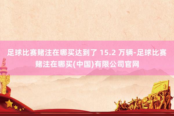 足球比赛赌注在哪买达到了 15.2 万辆-足球比赛赌注在哪买(中国)有限公司官网