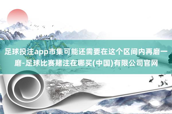 足球投注app市集可能还需要在这个区间内再磨一磨-足球比赛赌注在哪买(中国)有限公司官网