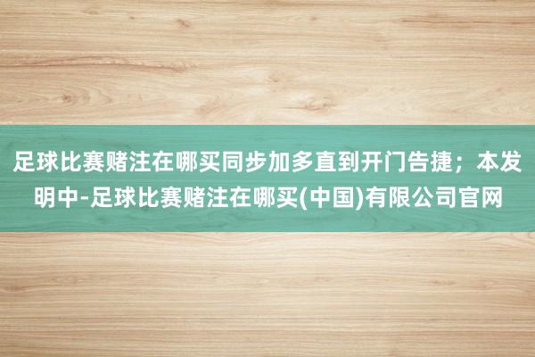 足球比赛赌注在哪买同步加多直到开门告捷；本发明中-足球比赛赌注在哪买(中国)有限公司官网