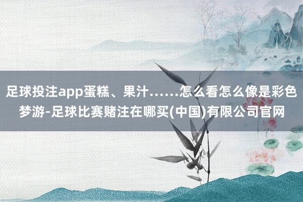 足球投注app蛋糕、果汁……怎么看怎么像是彩色梦游-足球比赛赌注在哪买(中国)有限公司官网