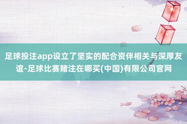 足球投注app设立了坚实的配合资伴相关与深厚友谊-足球比赛赌注在哪买(中国)有限公司官网