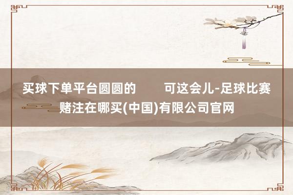 买球下单平台圆圆的        可这会儿-足球比赛赌注在哪买(中国)有限公司官网