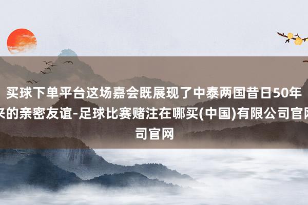 买球下单平台这场嘉会既展现了中泰两国昔日50年来的亲密友谊-足球比赛赌注在哪买(中国)有限公司官网