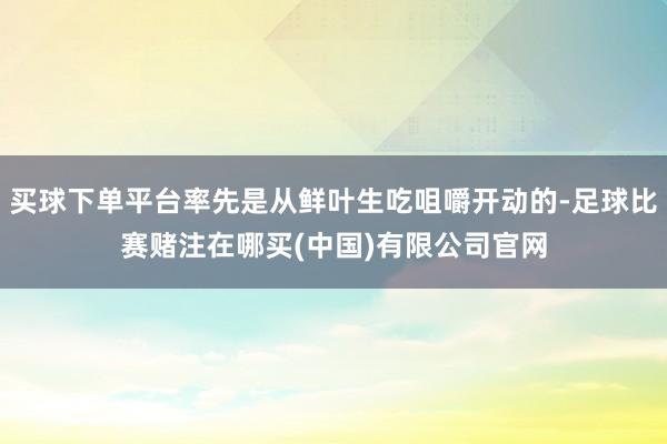 买球下单平台率先是从鲜叶生吃咀嚼开动的-足球比赛赌注在哪买(中国)有限公司官网