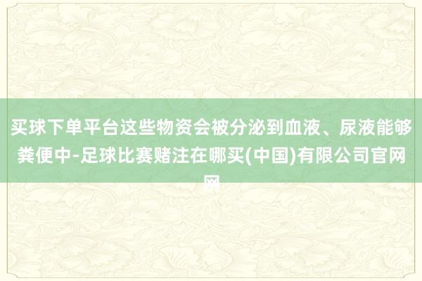 买球下单平台这些物资会被分泌到血液、尿液能够粪便中-足球比赛赌注在哪买(中国)有限公司官网