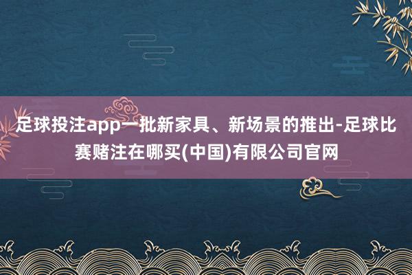 足球投注app一批新家具、新场景的推出-足球比赛赌注在哪买(中国)有限公司官网