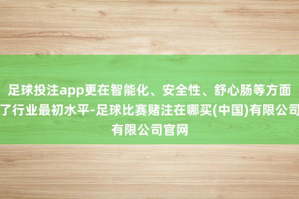 足球投注app更在智能化、安全性、舒心肠等方面达到了行业最初水平-足球比赛赌注在哪买(中国)有限公司官网