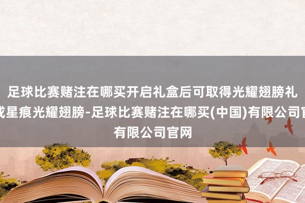 足球比赛赌注在哪买开启礼盒后可取得光耀翅膀礼券或星痕光耀翅膀-足球比赛赌注在哪买(中国)有限公司官网