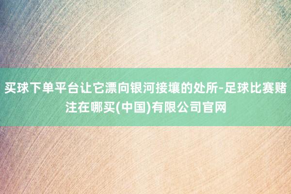 买球下单平台让它漂向银河接壤的处所-足球比赛赌注在哪买(中国)有限公司官网