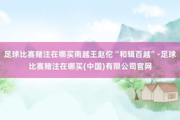 足球比赛赌注在哪买南越王赵佗“和辑百越”-足球比赛赌注在哪买(中国)有限公司官网