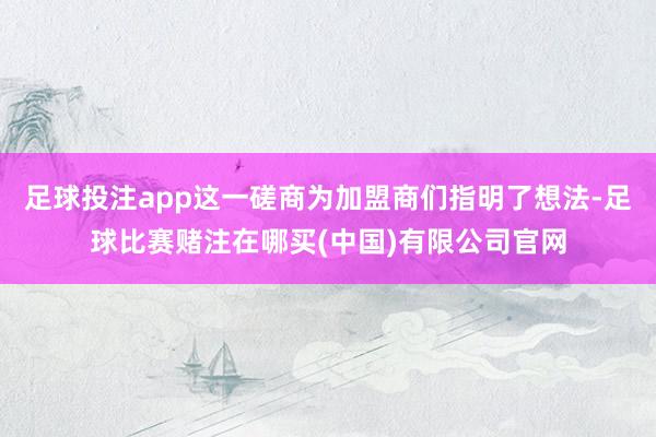 足球投注app这一磋商为加盟商们指明了想法-足球比赛赌注在哪买(中国)有限公司官网