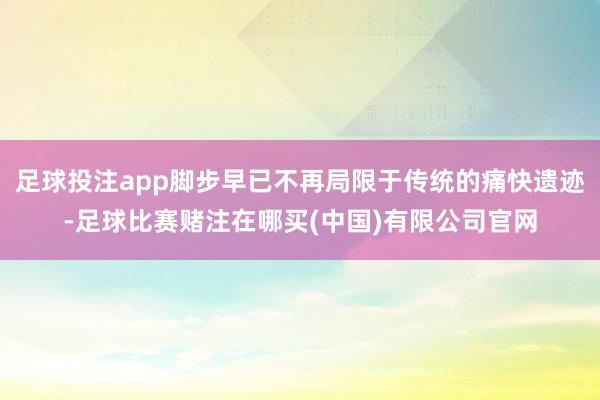 足球投注app脚步早已不再局限于传统的痛快遗迹-足球比赛赌注在哪买(中国)有限公司官网