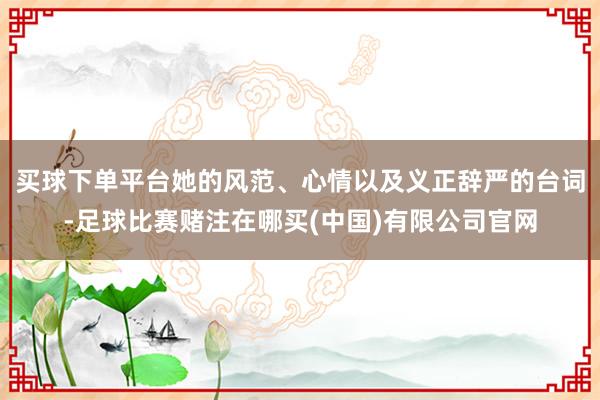 买球下单平台她的风范、心情以及义正辞严的台词-足球比赛赌注在哪买(中国)有限公司官网