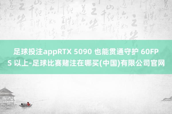 足球投注appRTX 5090 也能贯通守护 60FPS 以上-足球比赛赌注在哪买(中国)有限公司官网