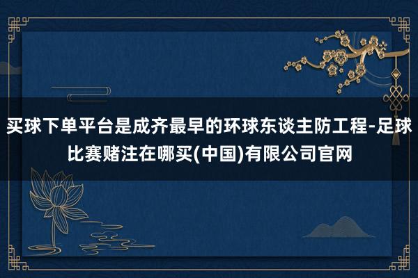 买球下单平台是成齐最早的环球东谈主防工程-足球比赛赌注在哪买(中国)有限公司官网