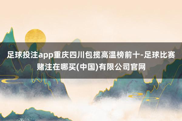 足球投注app重庆四川包揽高温榜前十-足球比赛赌注在哪买(中国)有限公司官网