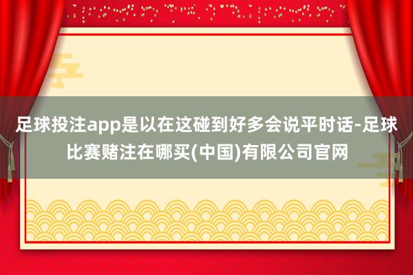 足球投注app是以在这碰到好多会说平时话-足球比赛赌注在哪买(中国)有限公司官网