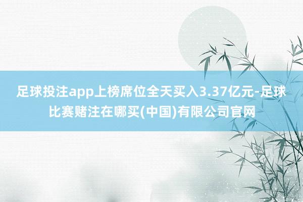 足球投注app上榜席位全天买入3.37亿元-足球比赛赌注在哪买(中国)有限公司官网