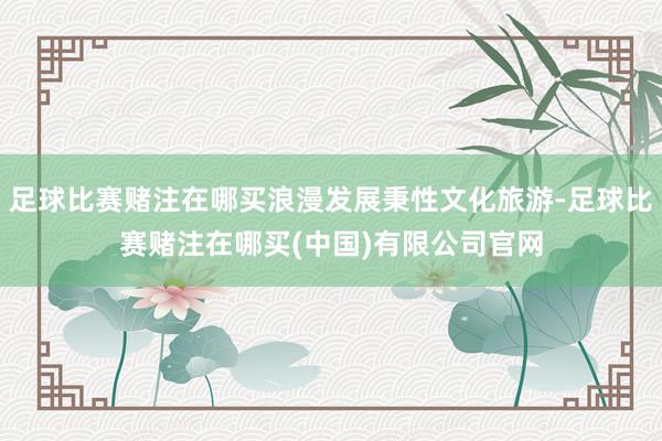 足球比赛赌注在哪买浪漫发展秉性文化旅游-足球比赛赌注在哪买(中国)有限公司官网