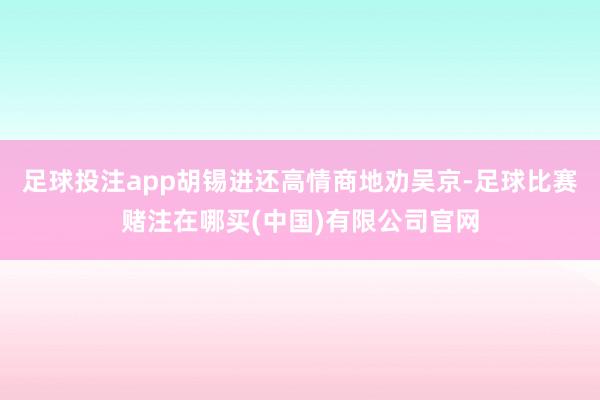 足球投注app胡锡进还高情商地劝吴京-足球比赛赌注在哪买(中国)有限公司官网