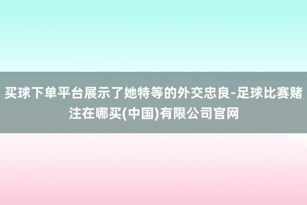 买球下单平台展示了她特等的外交忠良-足球比赛赌注在哪买(中国)有限公司官网