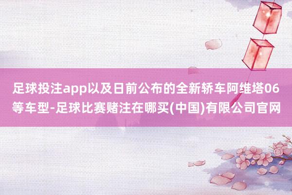 足球投注app以及日前公布的全新轿车阿维塔06等车型-足球比赛赌注在哪买(中国)有限公司官网