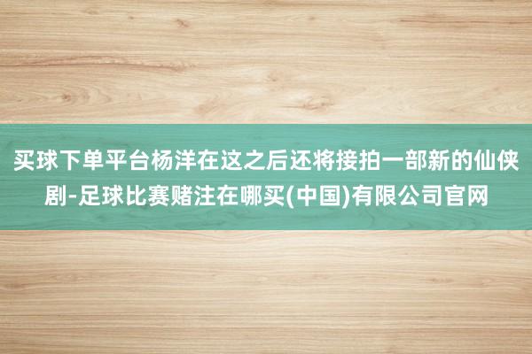 买球下单平台杨洋在这之后还将接拍一部新的仙侠剧-足球比赛赌注在哪买(中国)有限公司官网