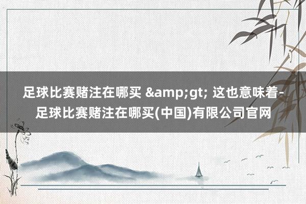 足球比赛赌注在哪买 &gt; 这也意味着-足球比赛赌注在哪买(中国)有限公司官网