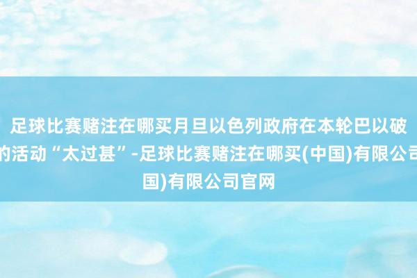 足球比赛赌注在哪买月旦以色列政府在本轮巴以破损中的活动“太过甚”-足球比赛赌注在哪买(中国)有限公司官网