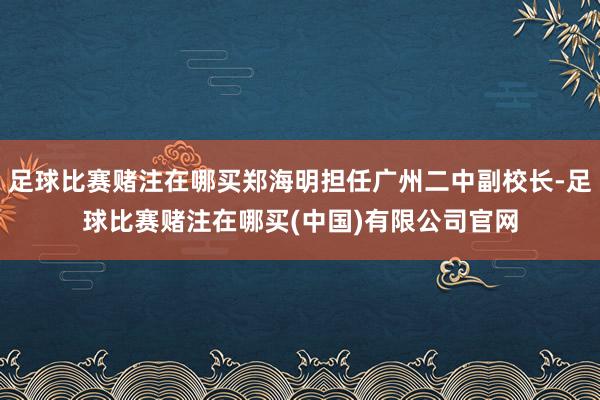 足球比赛赌注在哪买郑海明担任广州二中副校长-足球比赛赌注在哪买(中国)有限公司官网