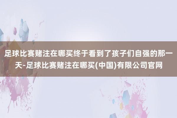 足球比赛赌注在哪买终于看到了孩子们自强的那一天-足球比赛赌注在哪买(中国)有限公司官网
